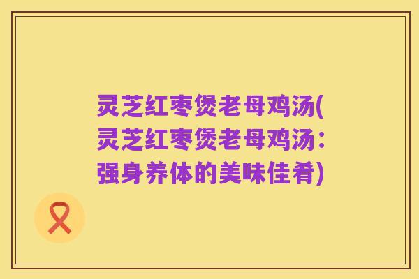 灵芝红枣煲老母鸡汤(灵芝红枣煲老母鸡汤：强身养体的美味佳肴)