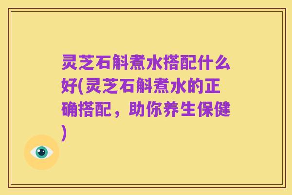 灵芝石斛煮水搭配什么好(灵芝石斛煮水的正确搭配，助你养生保健)