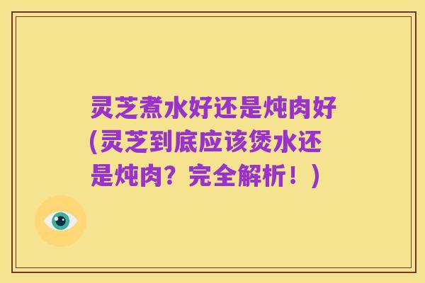 灵芝煮水好还是炖肉好(灵芝到底应该煲水还是炖肉?完全解析!)