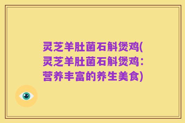 灵芝羊肚菌石斛煲鸡(灵芝羊肚菌石斛煲鸡:营养丰富的养生美食)