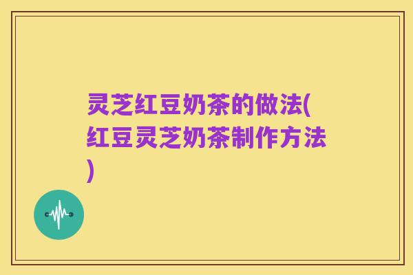 灵芝红豆奶茶的做法(红豆灵芝奶茶制作方法)