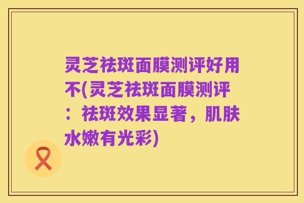 灵芝祛斑面膜测评好用不(灵芝祛斑面膜测评:祛斑效果显著,肌肤水嫩有光彩)