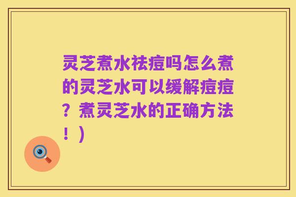 灵芝煮水祛痘吗怎么煮的灵芝水可以缓解痘痘?煮灵芝水的正确方法!)