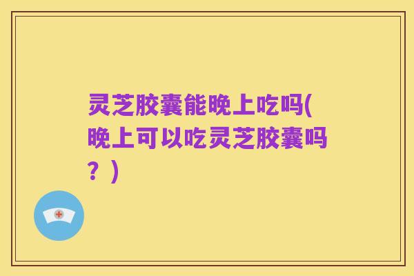 灵芝胶囊能晚上吃吗(晚上可以吃灵芝胶囊吗?)