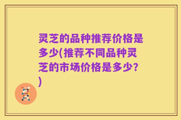 灵芝的品种推荐价格是多少(推荐不同品种灵芝的市场价格是多少?)