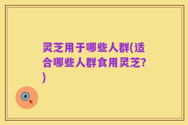 灵芝用于哪些人群(适合哪些人群食用灵芝?)