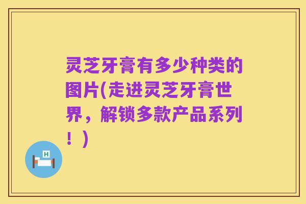 灵芝牙膏有多少种类的图片(走进灵芝牙膏世界,解锁多款产品系列!)
