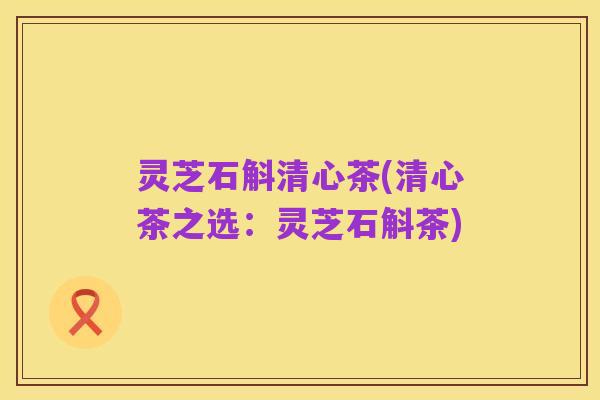 灵芝石斛清心茶(清心茶之选:灵芝石斛茶)