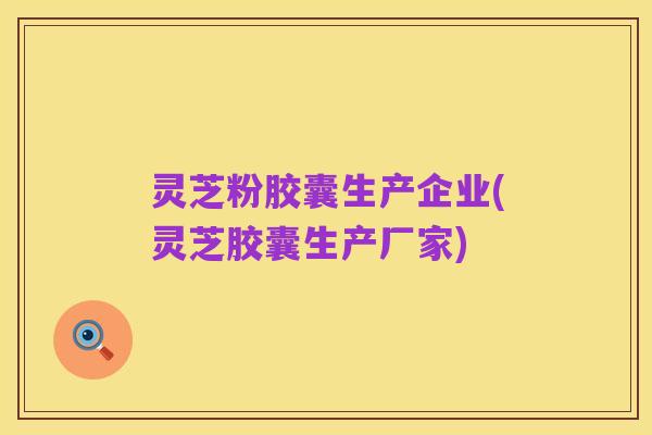 灵芝粉胶囊生产企业(灵芝胶囊生产厂家)