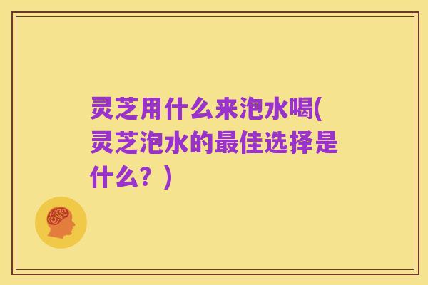 灵芝用什么来泡水喝(灵芝泡水的最佳选择是什么?)