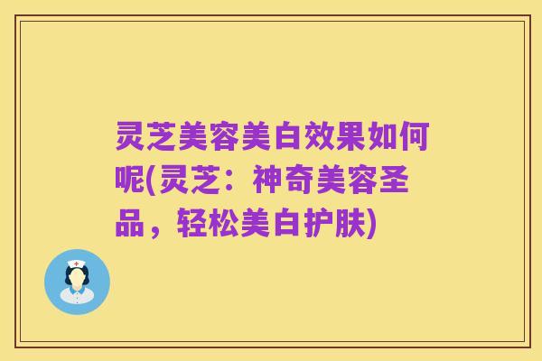 灵芝美容美白效果如何呢(灵芝:神奇美容圣品,轻松美白护肤)