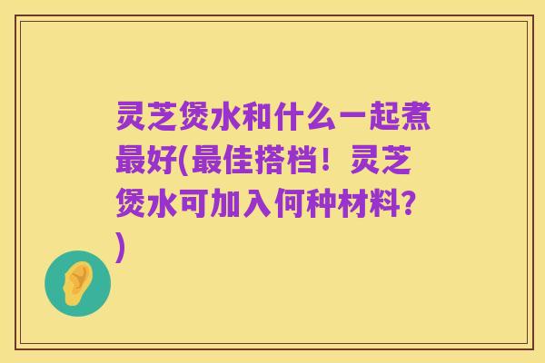 灵芝煲水和什么一起煮最好(最佳搭档！灵芝煲水可加入何种材料？)