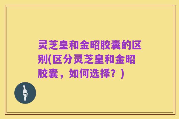 灵芝皇和金昭胶囊的区别(区分灵芝皇和金昭胶囊，如何选择？)