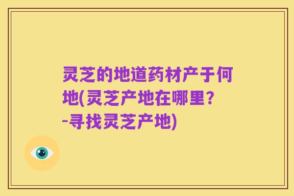 灵芝的地道药材产于何地(灵芝产地在哪里?-寻找灵芝产地)