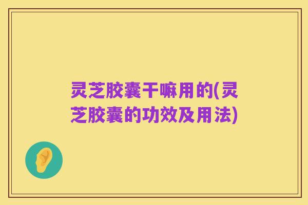 灵芝胶囊干嘛用的(灵芝胶囊的功效及用法)