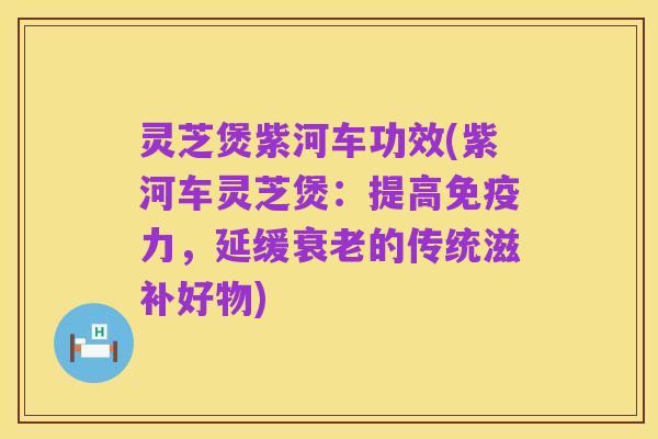 灵芝煲紫河车功效(紫河车灵芝煲:提高免疫力,延缓衰老的传统滋补好物)