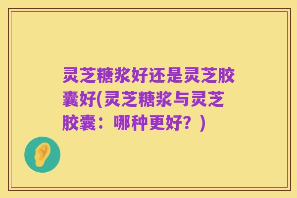 灵芝糖浆好还是灵芝胶囊好(灵芝糖浆与灵芝胶囊:哪种更好?)
