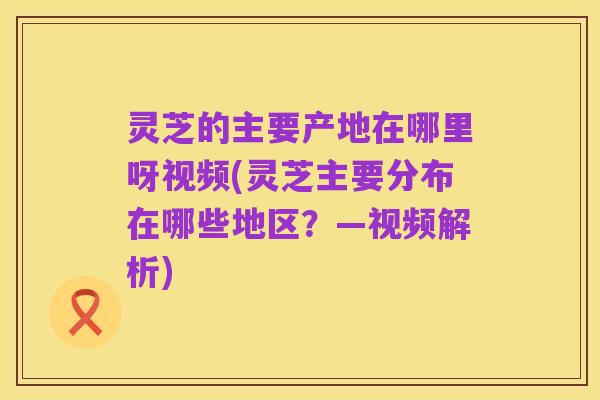 灵芝的主要产地在哪里呀视频(灵芝主要分布在哪些地区?—视频解析)