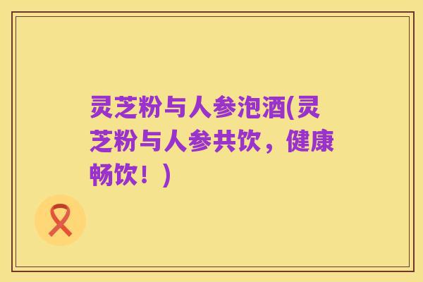 灵芝粉与人参泡酒(灵芝粉与人参共饮,健康畅饮!)