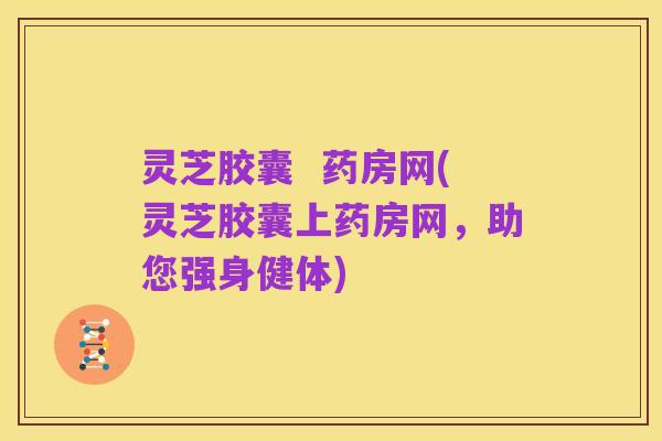 灵芝胶囊 药房网(灵芝胶囊上药房网,助您强身健体)