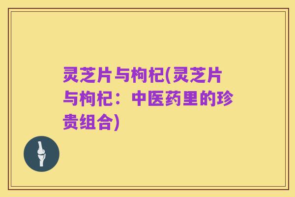 灵芝片与枸杞(灵芝片与枸杞：中医药里的珍贵组合)