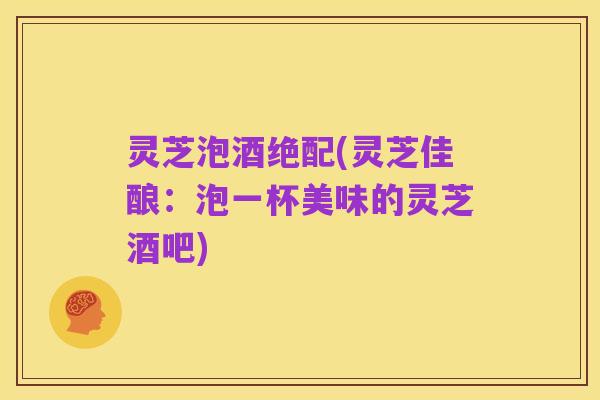 灵芝泡酒绝配(灵芝佳酿:泡一杯美味的灵芝酒吧)