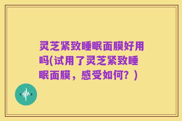 灵芝紧致睡眠面膜好用吗(试用了灵芝紧致睡眠面膜,感受如何?)