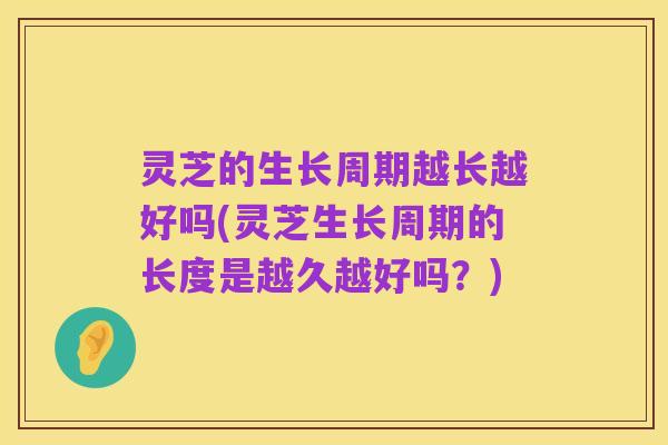 灵芝的生长周期越长越好吗(灵芝生长周期的长度是越久越好吗?)