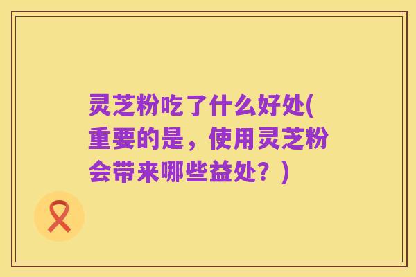 灵芝粉吃了什么好处(重要的是，使用灵芝粉会带来哪些益处？)