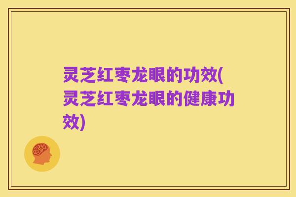 灵芝红枣龙眼的功效(灵芝红枣龙眼的健康功效)