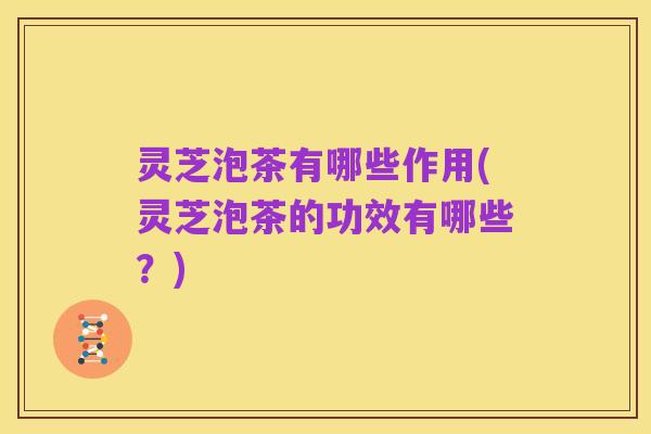 灵芝泡茶有哪些作用(灵芝泡茶的功效有哪些？)