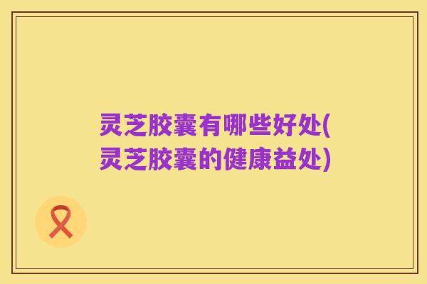 灵芝胶囊有哪些好处(灵芝胶囊的健康益处)