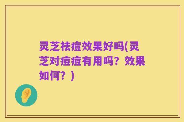 灵芝祛痘效果好吗(灵芝对痘痘有用吗？效果如何？)