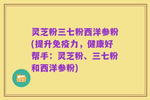 灵芝粉三七粉西洋参粉(提升免疫力,健康好帮手:灵芝粉、三七粉和西洋参粉)