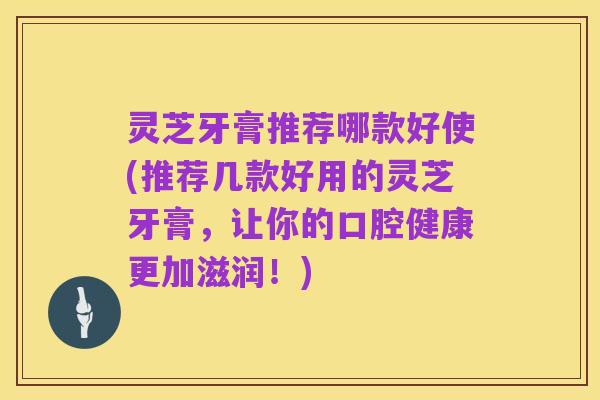 灵芝牙膏推荐哪款好使(推荐几款好用的灵芝牙膏,让你的口腔健康更加滋润!)