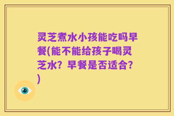 灵芝煮水小孩能吃吗早餐(能不能给孩子喝灵芝水?早餐是否适合?)