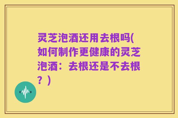 灵芝泡酒还用去根吗(如何制作更健康的灵芝泡酒:去根还是不去根?)