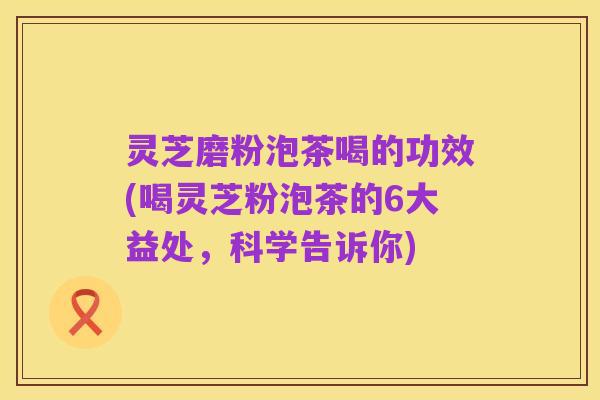 灵芝磨粉泡茶喝的功效(喝灵芝粉泡茶的6大益处,科学告诉你)