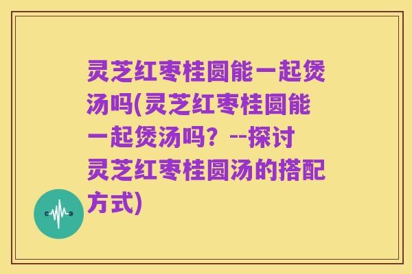 灵芝红枣桂圆能一起煲汤吗(灵芝红枣桂圆能一起煲汤吗?--探讨灵芝红枣桂圆汤的搭配方式)
