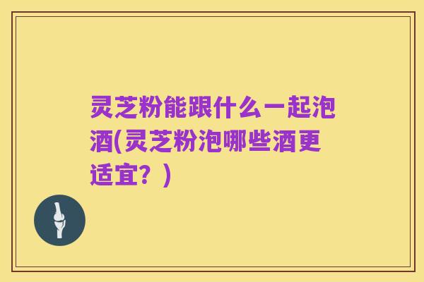 灵芝粉能跟什么一起泡酒(灵芝粉泡哪些酒更适宜?)