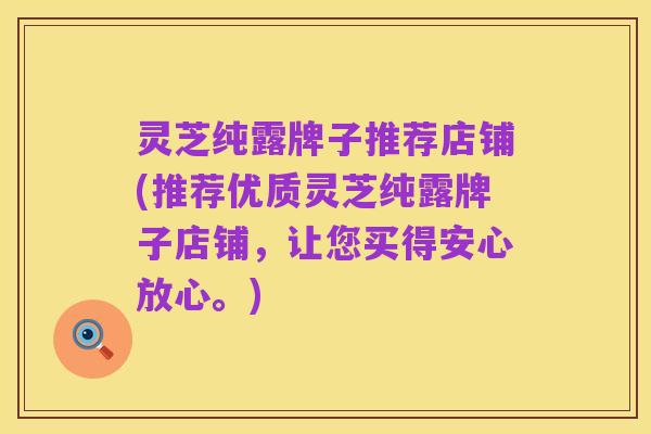 灵芝纯露牌子推荐店铺(推荐优质灵芝纯露牌子店铺,让您买得安心放心。)