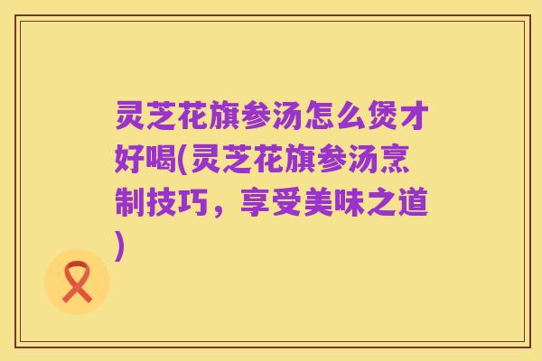 灵芝花旗参汤怎么煲才好喝(灵芝花旗参汤烹制技巧，享受美味之道)