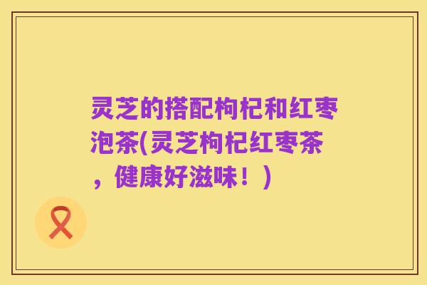 灵芝的搭配枸杞和红枣泡茶(灵芝枸杞红枣茶，健康好滋味！)
