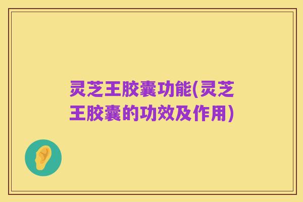 灵芝王胶囊功能(灵芝王胶囊的功效及作用)