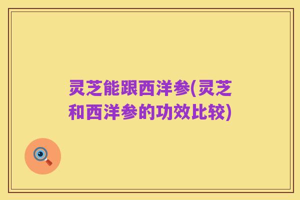 灵芝能跟西洋参(灵芝和西洋参的功效比较)