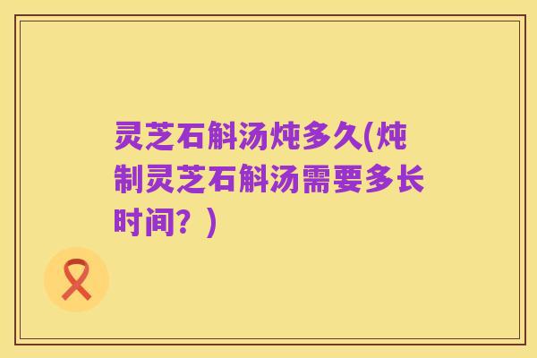 灵芝石斛汤炖多久(炖制灵芝石斛汤需要多长时间?)