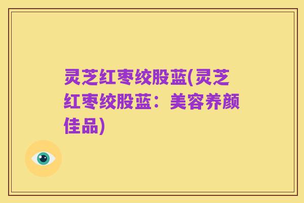 灵芝红枣绞股蓝(灵芝红枣绞股蓝:美容养颜佳品)