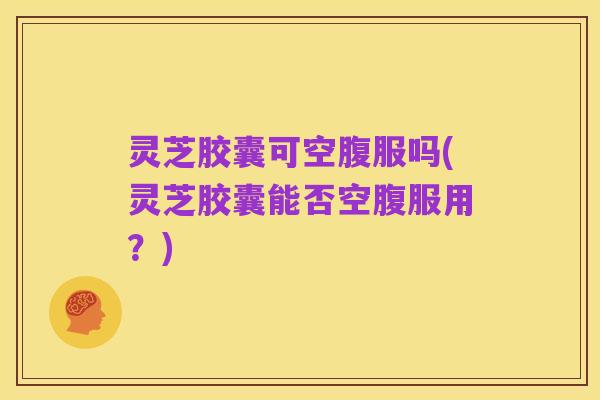 灵芝胶囊可空腹服吗(灵芝胶囊能否空腹服用？)