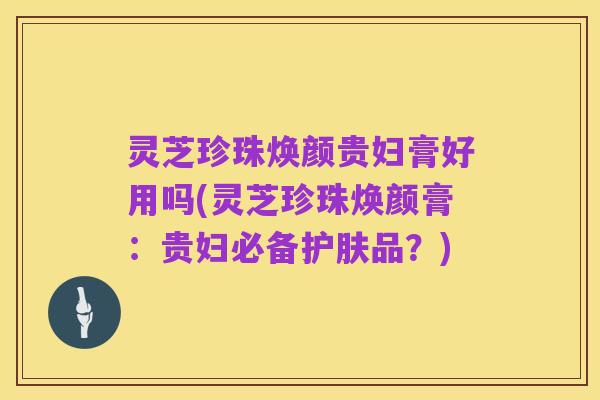 灵芝珍珠焕颜贵妇膏好用吗(灵芝珍珠焕颜膏:贵妇必备护肤品?)