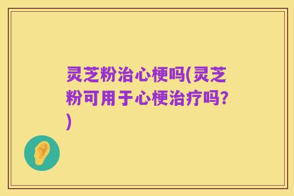 灵芝粉治心梗吗(灵芝粉可用于心梗治疗吗？)